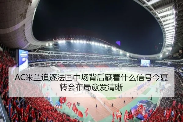 AC米兰追逐法国中场背后藏着什么信号今夏转会布局愈发清晰 - kaiyun
